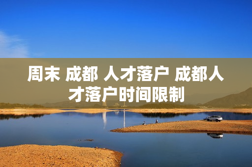 周末 成都 人才落户 成都人才落户时间限制