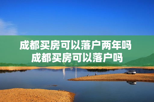 成都买房可以落户两年吗 成都买房可以落户吗