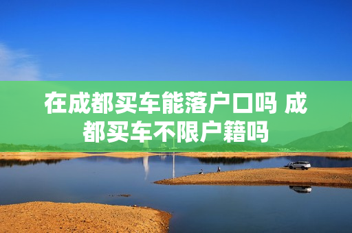 在成都买车能落户口吗 成都买车不限户籍吗