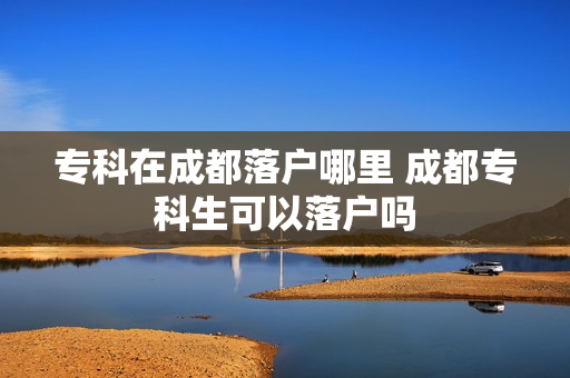 专科在成都落户哪里 成都专科生可以落户吗