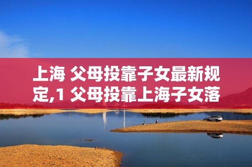 上海 父母投靠子女最新规定,1 父母投靠上海子女落户条件