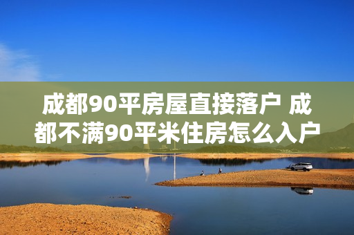 成都90平房屋直接落户 成都不满90平米住房怎么入户