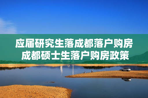 应届研究生落成都落户购房 成都硕士生落户购房政策