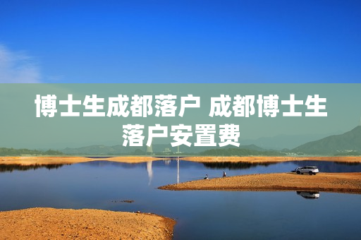 博士生成都落户 成都博士生落户安置费