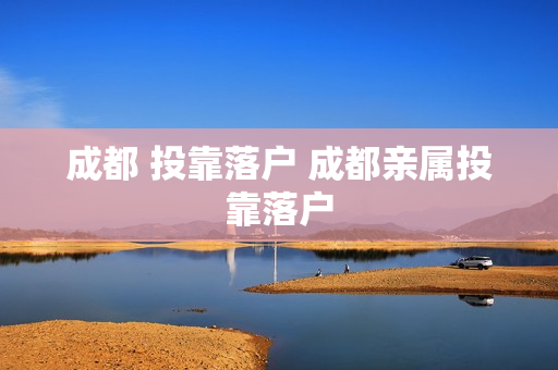 成都 投靠落户 成都亲属投靠落户