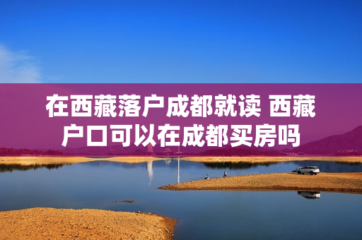 在西藏落户成都就读 西藏户口可以在成都买房吗