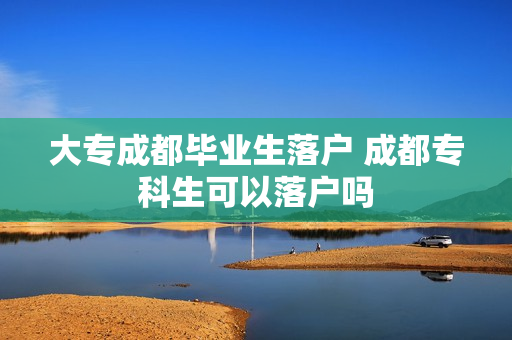 大专成都毕业生落户 成都专科生可以落户吗