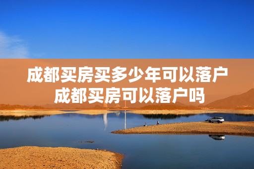 成都买房买多少年可以落户 成都买房可以落户吗