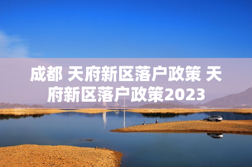 成都 天府新区落户政策 天府新区落户政策2023