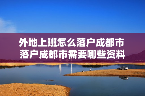 外地上班怎么落户成都市 落户成都市需要哪些资料