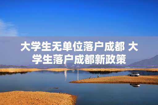 大学生无单位落户成都 大学生落户成都新政策