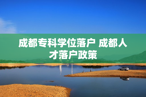 成都专科学位落户 成都人才落户政策