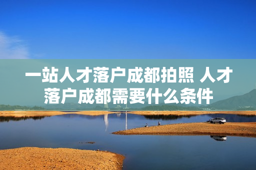 一站人才落户成都拍照 人才落户成都需要什么条件