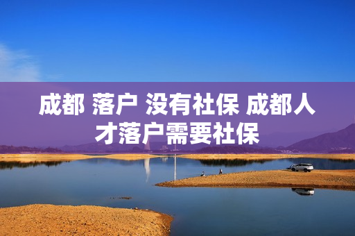 成都 落户 没有社保 成都人才落户需要社保