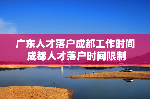 广东人才落户成都工作时间 成都人才落户时间限制