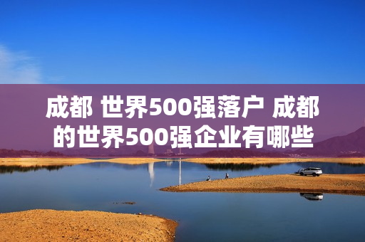 成都 世界500强落户 成都的世界500强企业有哪些
