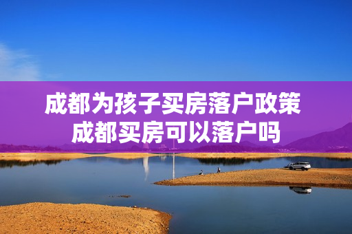 成都为孩子买房落户政策 成都买房可以落户吗