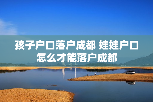 孩子户口落户成都 娃娃户口怎么才能落户成都