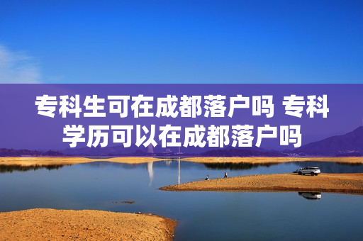 专科生可在成都落户吗 专科学历可以在成都落户吗