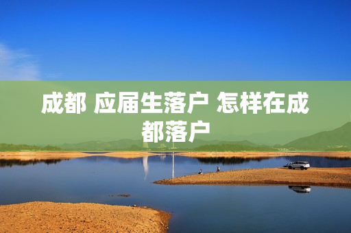 成都 应届生落户 怎样在成都落户