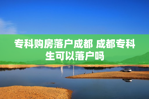 专科购房落户成都 成都专科生可以落户吗