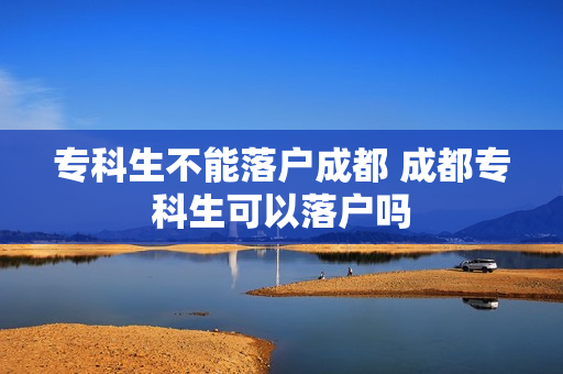 专科生不能落户成都 成都专科生可以落户吗