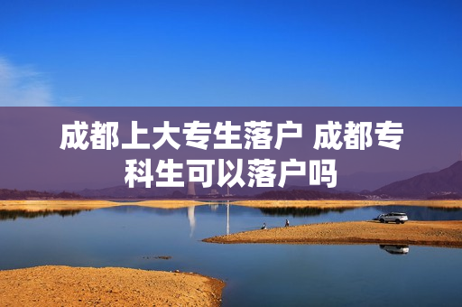 成都上大专生落户 成都专科生可以落户吗