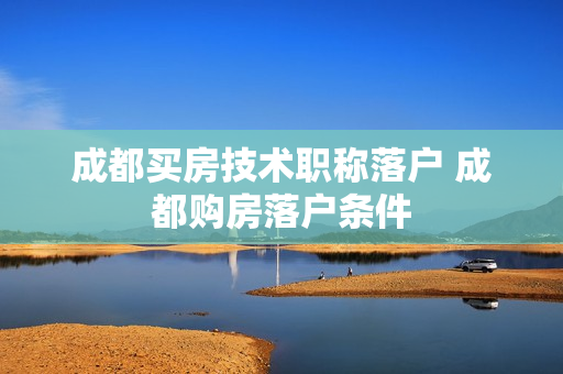 成都买房技术职称落户 成都购房落户条件