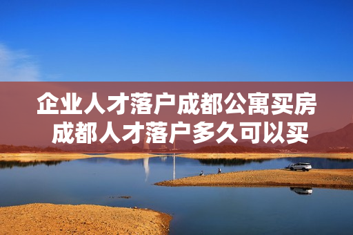 企业人才落户成都公寓买房 成都人才落户多久可以买房