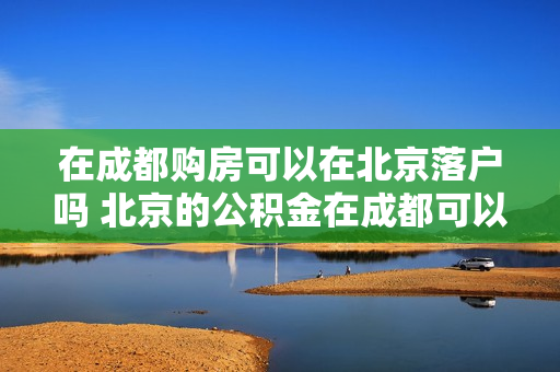 在成都购房可以在北京落户吗 北京的公积金在成都可以用吗