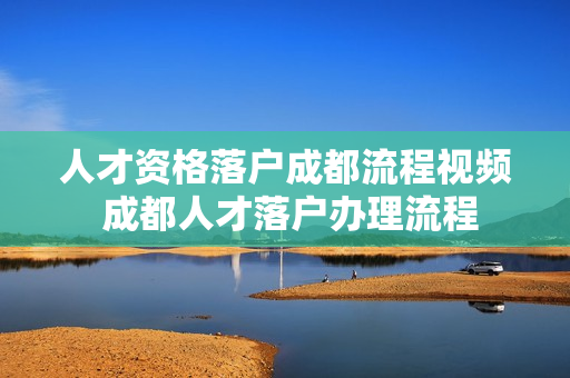人才资格落户成都流程视频 成都人才落户办理流程