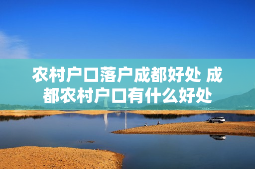 农村户口落户成都好处 成都农村户口有什么好处