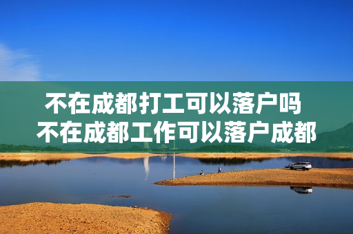不在成都打工可以落户吗 不在成都工作可以落户成都吗