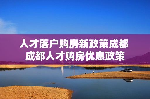 人才落户购房新政策成都 成都人才购房优惠政策