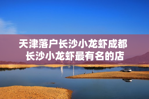 天津落户长沙小龙虾成都 长沙小龙虾最有名的店