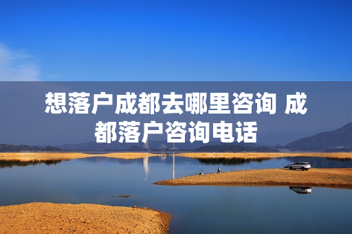 想落户成都去哪里咨询 成都落户咨询电话