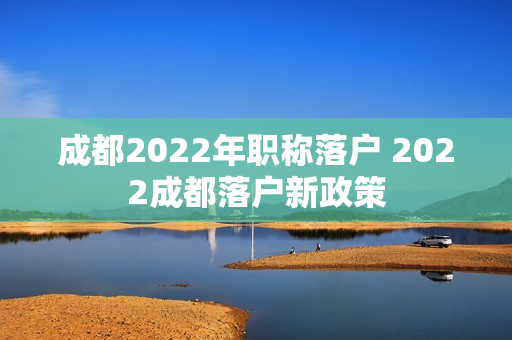 成都2022年职称落户 2022成都落户新政策