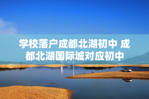 学校落户成都北湖初中 成都北湖国际城对应初中