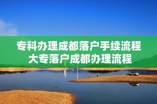 专科办理成都落户手续流程 大专落户成都办理流程