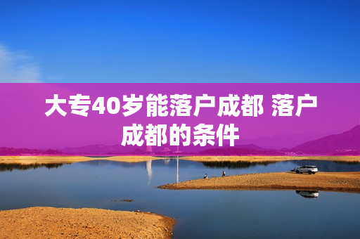 大专40岁能落户成都 落户成都的条件