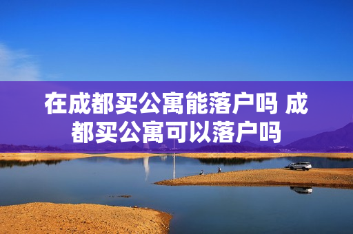 在成都买公寓能落户吗 成都买公寓可以落户吗