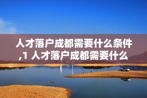 人才落户成都需要什么条件,1 人才落户成都需要什么条件