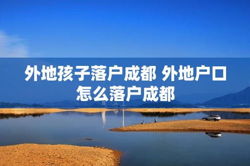 外地孩子落户成都 外地户口怎么落户成都