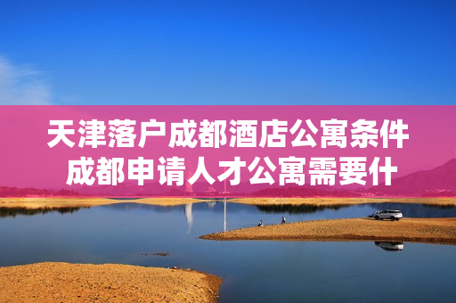 天津落户成都酒店公寓条件 成都申请人才公寓需要什么条件