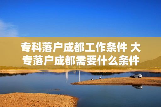 专科落户成都工作条件 大专落户成都需要什么条件