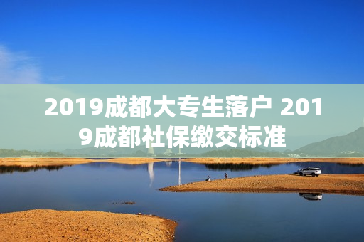 2019成都大专生落户 2019成都社保缴交标准
