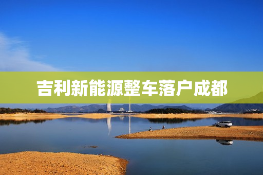 吉利新能源整车落户成都