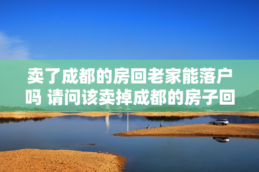 卖了成都的房回老家能落户吗 请问该卖掉成都的房子回老家县城买吗