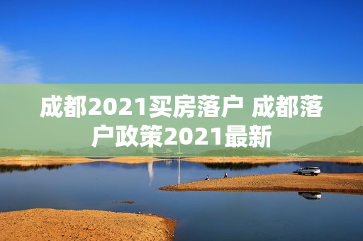 成都2021买房落户 成都落户政策2021最新