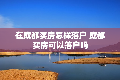 在成都买房怎样落户 成都买房可以落户吗
